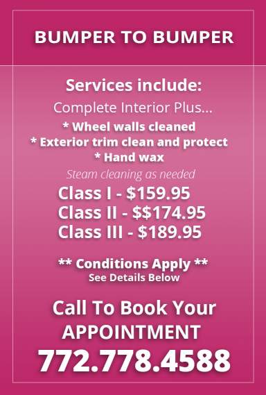 Bumper to Bumper. Services include: Complete Interior plus: Wheel walls cleaned, exterior trim clean and protect, hand wax. Steam cleaning as needed. Class I - $159.95. Class II - $174.95. Class III - $189.95. Conditions apply. see details below. Call to book your appointment: 772.778.4588