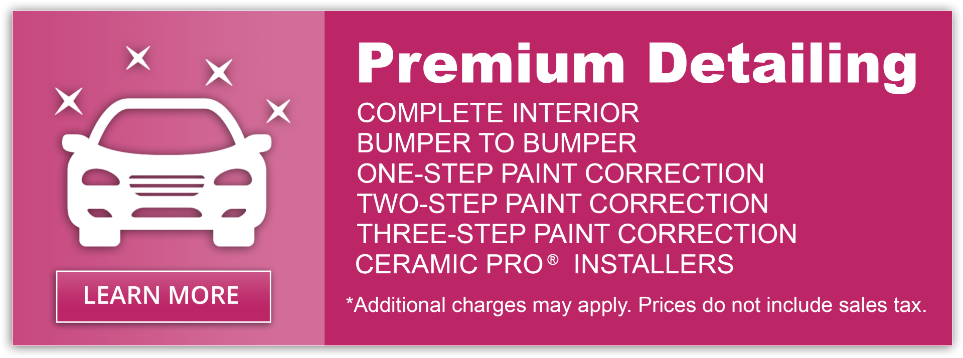 Premium Detailing. Complete interior. Bumper to Bumper. One-Step paint correction. Two-step paint correction. Three-step paint correction. Ceramic Pro Installers. * Additional charges may apply. Prices do not include sales tax.