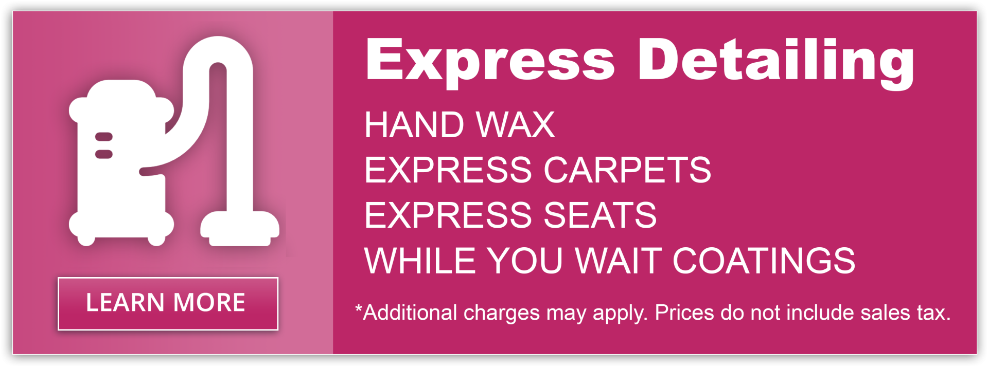 Express Detailing. Hand Wax. Express Carpets. Express Seats. While you wait coatings. * Additional charges may apply. Prices do not include sales tax.